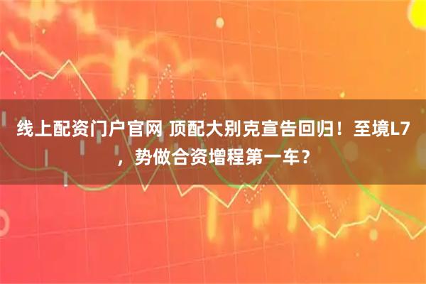 线上配资门户官网 顶配大别克宣告回归！至境L7，势做合资增程第一车？