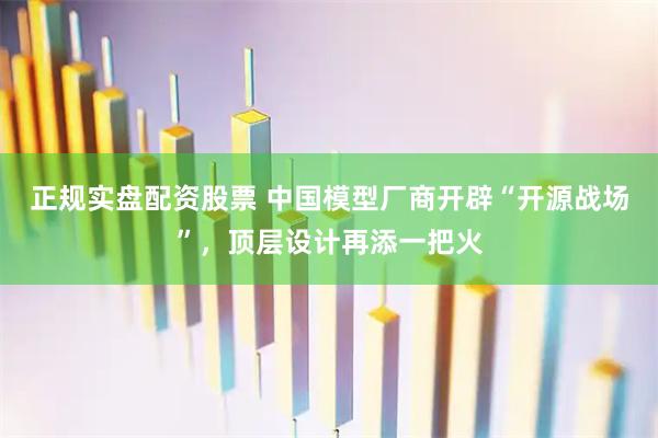 正规实盘配资股票 中国模型厂商开辟“开源战场”，顶层设计再添一把火