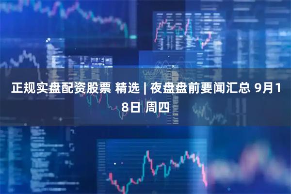 正规实盘配资股票 精选 | 夜盘盘前要闻汇总 9月18日 周四