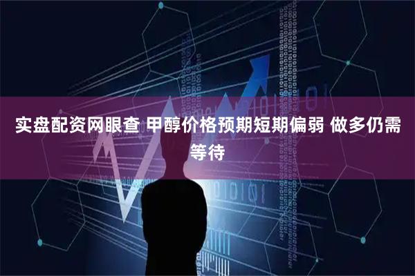 实盘配资网眼查 甲醇价格预期短期偏弱 做多仍需等待