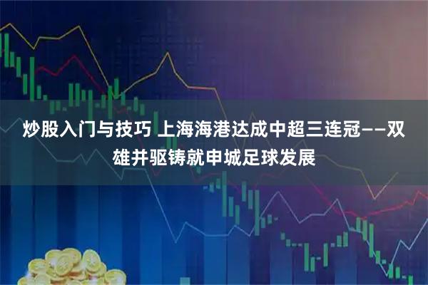炒股入门与技巧 上海海港达成中超三连冠——双雄并驱铸就申城足球发展