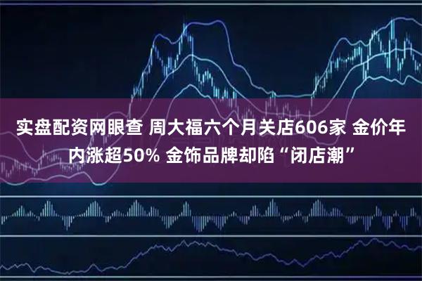 实盘配资网眼查 周大福六个月关店606家 金价年内涨超50% 金饰品牌却陷“闭店潮”