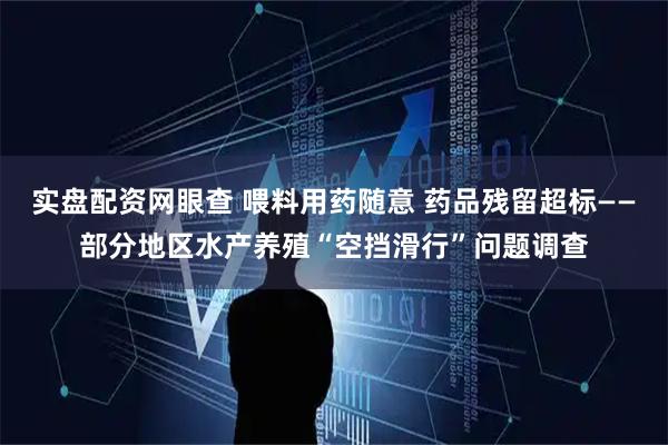实盘配资网眼查 喂料用药随意 药品残留超标——部分地区水产养殖“空挡滑行”问题调查
