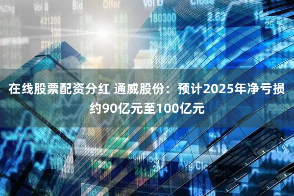 在线股票配资分红 通威股份：预计2025年净亏损约90亿元至100亿元
